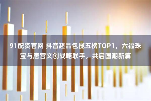 91配资官网 抖音超品包揽五榜TOP1，六福珠宝与唐宫文创战略联手，共启国潮新篇