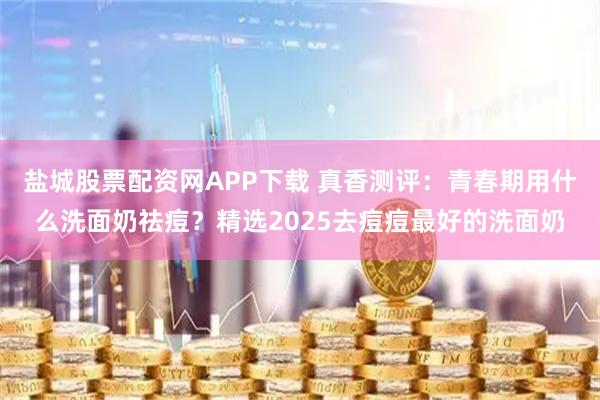 盐城股票配资网APP下载 真香测评：青春期用什么洗面奶祛痘？精选2025去痘痘最好的洗面奶