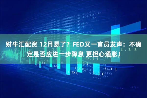 财牛汇配资 12月悬了？FED又一官员发声：不确定是否应进一步降息 更担心通胀！