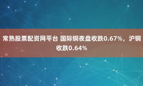 常熟股票配资网平台 国际铜夜盘收跌0.67%，沪铜收跌0.64%
