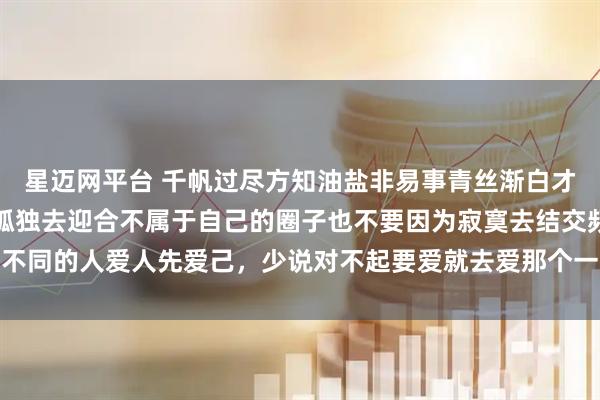 星迈网平台 千帆过尽方知油盐非易事青丝渐白才知岁月不饶人不要因为孤独去迎合不属于自己的圈子也不要因为寂寞去结交频率不同的人爱人先爱己，少说对不起要爱就去爱那个一见你，就笑一见，你就笑的人