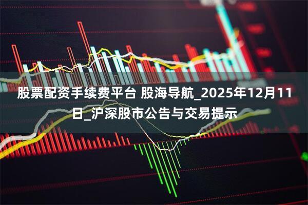 股票配资手续费平台 股海导航_2025年12月11日_沪深股市公告与交易提示