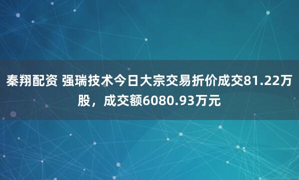 秦翔配资 强瑞技术今日大宗交易折价成交81.22万股，成交额6080.93万元