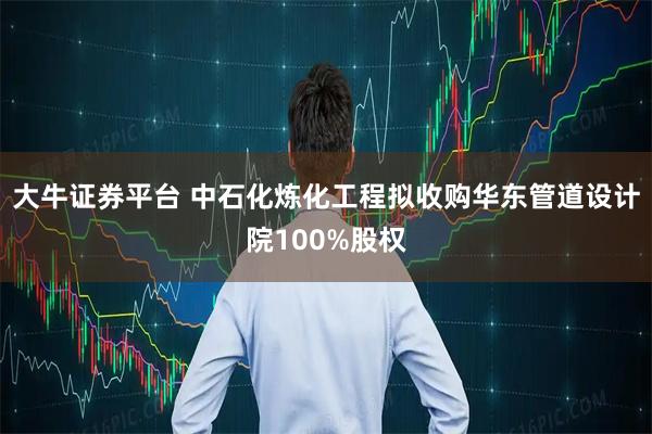 大牛证券平台 中石化炼化工程拟收购华东管道设计院100%股权