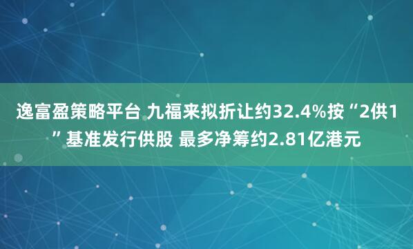 逸富盈策略平台 九福来拟折让约32.4%按“2供1”基准发行供股 最多净筹约2.81亿港元