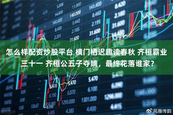 怎么样配资炒股平台 横门栖迟趣读春秋 齐桓霸业 三十一 齐桓公五子夺嫡，最终花落谁家？