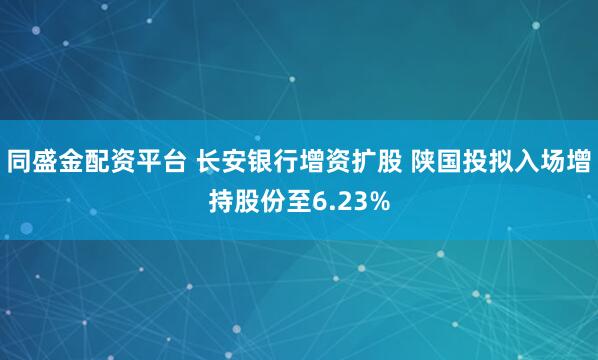 同盛金配资平台 长安银行增资扩股 陕国投拟入场增持股份至6.23%
