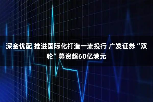 深金优配 推进国际化打造一流投行 广发证券“双轮”募资超60亿港元