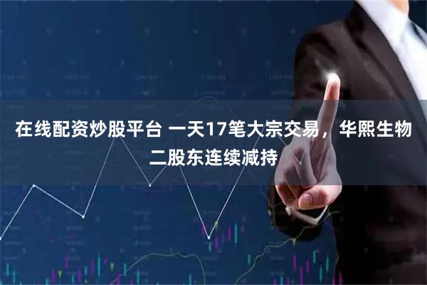 在线配资炒股平台 一天17笔大宗交易，华熙生物二股东连续减持