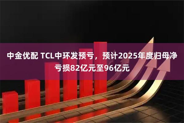 中金优配 TCL中环发预亏，预计2025年度归母净亏损82亿元至96亿元