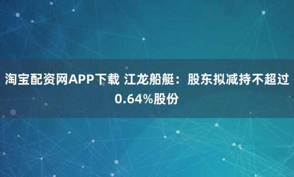 淘宝配资网APP下载 江龙船艇：股东拟减持不超过0.64%股份