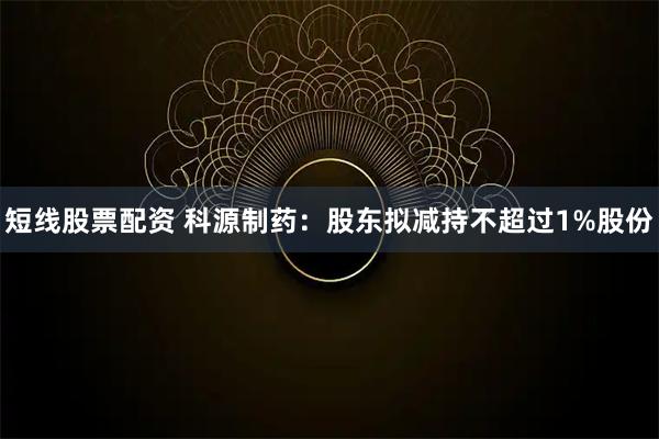短线股票配资 科源制药：股东拟减持不超过1%股份
