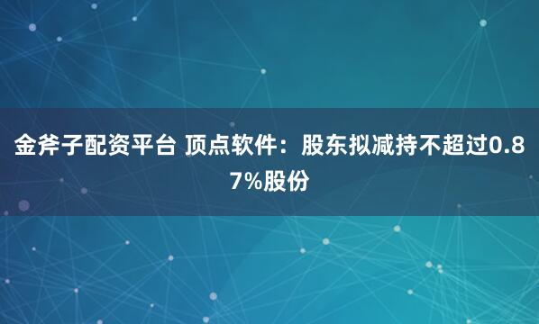 金斧子配资平台 顶点软件：股东拟减持不超过0.87%股份