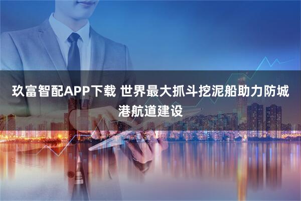 玖富智配APP下载 世界最大抓斗挖泥船助力防城港航道建设