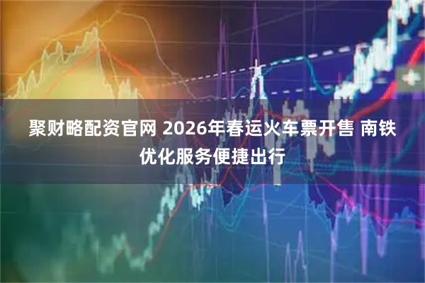 聚财略配资官网 2026年春运火车票开售 南铁优化服务便捷出行