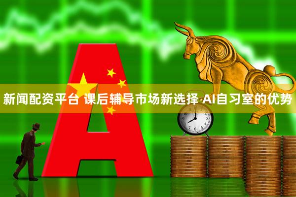 新闻配资平台 课后辅导市场新选择 AI自习室的优势