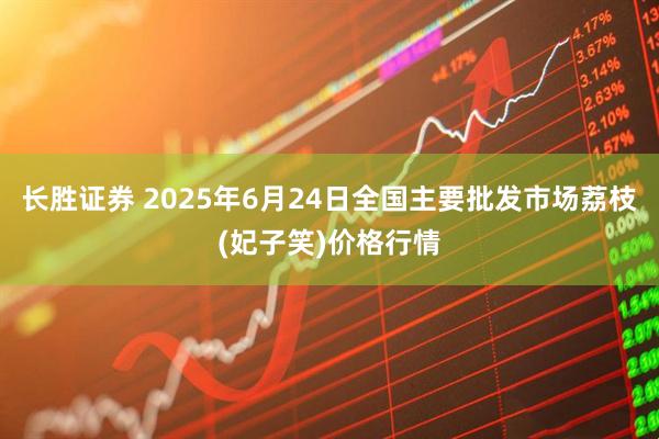 长胜证券 2025年6月24日全国主要批发市场荔枝(妃子笑)价格行情