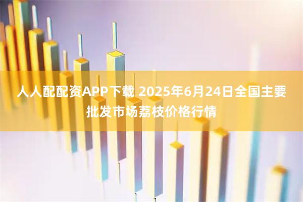 人人配配资APP下载 2025年6月24日全国主要批发市场荔枝价格行情