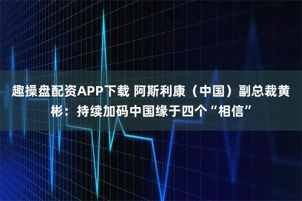 趣操盘配资APP下载 阿斯利康（中国）副总裁黄彬：持续加码中国缘于四个“相信”