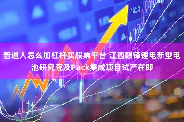 普通人怎么加杠杆买股票平台 江西赣锋锂电新型电池研究院及Pack集成项目试产在即
