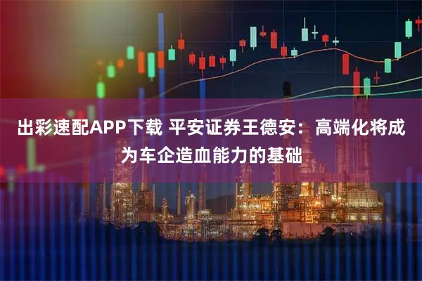 出彩速配APP下载 平安证券王德安：高端化将成为车企造血能力的基础