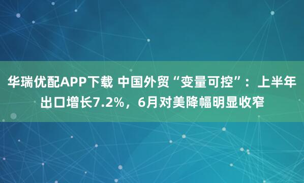 华瑞优配APP下载 中国外贸“变量可控”:上半年出口增长7.2%,6月对美降幅明显收窄