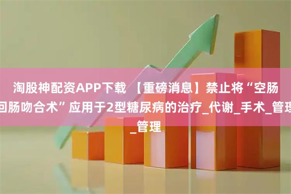 淘股神配资APP下载 【重磅消息】禁止将“空肠回肠吻合术”应用于2型糖尿病的治疗_代谢_手术_管理