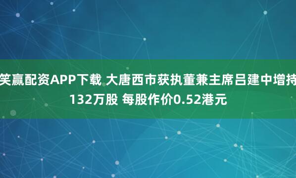 笑赢配资APP下载 大唐西市获执董兼主席吕建中增持132万股 每股作价0.52港元