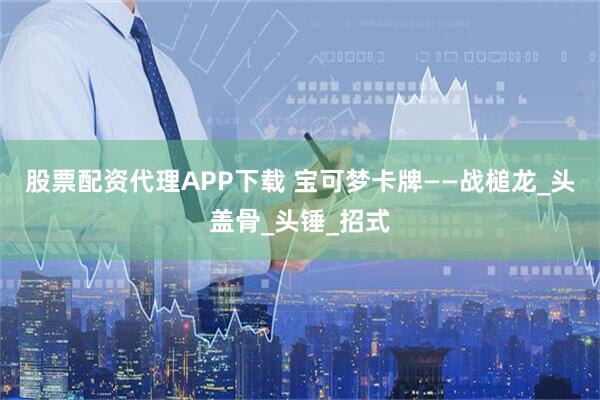 股票配资代理APP下载 宝可梦卡牌——战槌龙_头盖骨_头锤_招式