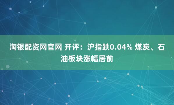 淘银配资网官网 开评：沪指跌0.04% 煤炭、石油板块涨幅居前