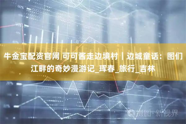 牛金宝配资官网 可可酱走边境村｜边城童话：图们江畔的奇妙漫游记_珲春_旅行_吉林