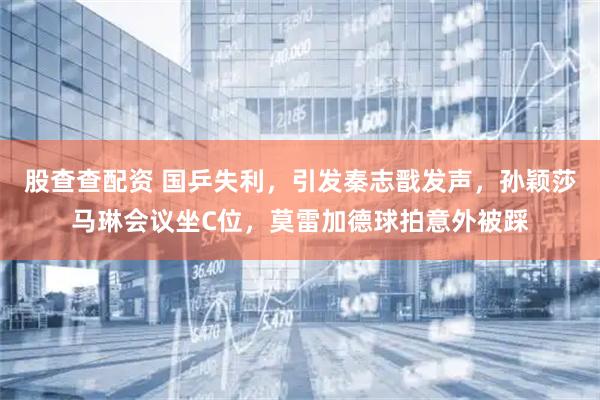 股查查配资 国乒失利，引发秦志戬发声，孙颖莎马琳会议坐C位，莫雷加德球拍意外被踩