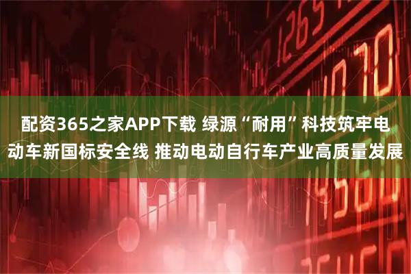 配资365之家APP下载 绿源“耐用”科技筑牢电动车新国标安全线 推动电动自行车产业高质量发展