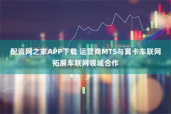 配资网之家APP下载 运营商MTS与翼卡车联网拓展车联网领域合作
