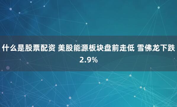 什么是股票配资 美股能源板块盘前走低 雪佛龙下跌2.9%