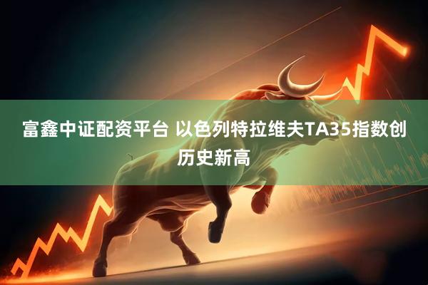 富鑫中证配资平台 以色列特拉维夫TA35指数创历史新高