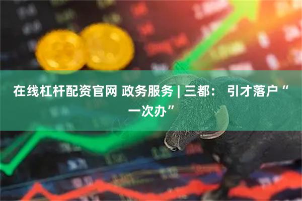 在线杠杆配资官网 政务服务 | 三都： 引才落户“一次办”