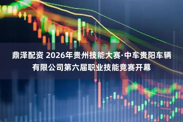 鼎泽配资 2026年贵州技能大赛·中车贵阳车辆有限公司第六届职业技能竞赛开幕